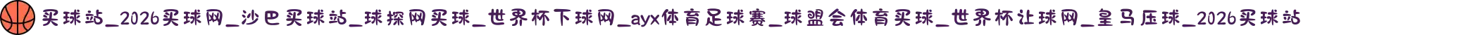 买球站_2026买球网_沙巴买球站_球探网买球_世界杯下球网_ayx体育足球赛_球盟会体育买球_世界杯让球网_皇马压球_2026买球站